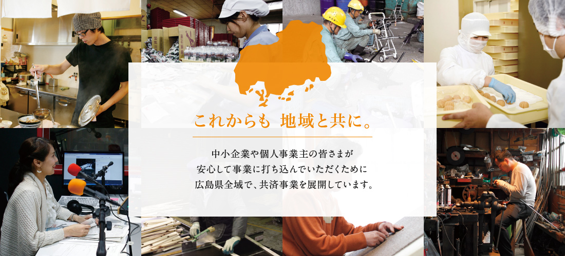 これからも 地域と共に。　中小企業や個人事業主の皆さまが安心して事業に打ち込んでいただくために広島県全域で、共済事業を展開しています。