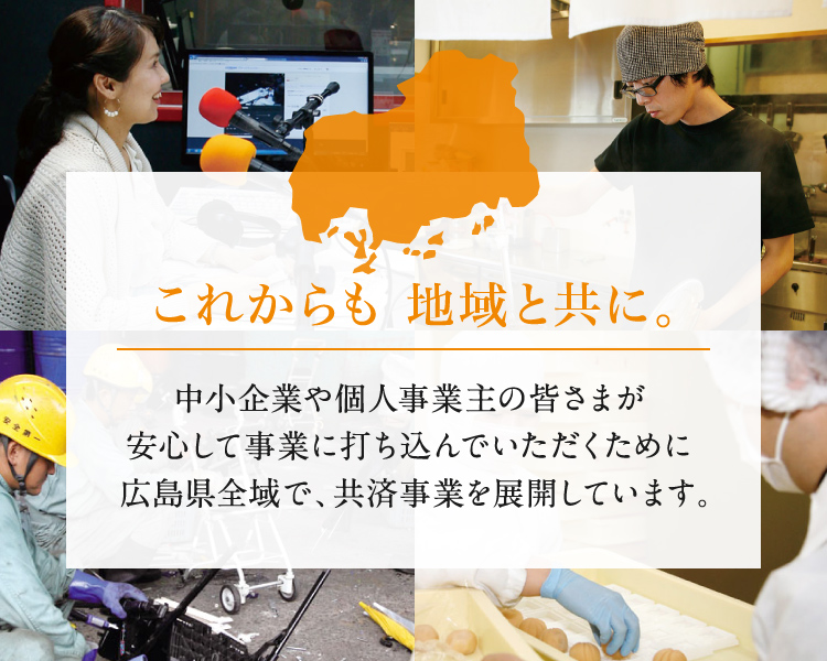 これからも 地域と共に。　中小企業や個人事業主の皆さまが安心して事業に打ち込んでいただくために広島県全域で、共済事業を展開しています。