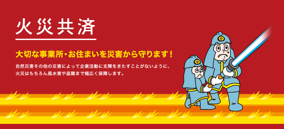 火災共済　大切な事業所・お住まいを災害から守ります！　自然災害その他の災害によって企業活動に支障をきたすことがないように、火災はもちろん風水害や盗難まで幅広く保障します。