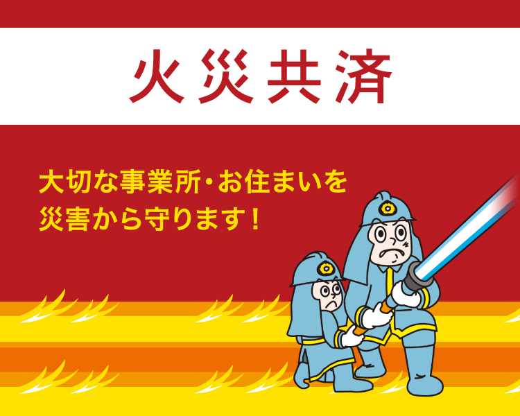 火災共済　大切な事業所・お住まいを災害から守ります！　自然災害その他の災害によって企業活動に支障をきたすことがないように、火災はもちろん風水害や盗難まで幅広く保障します。