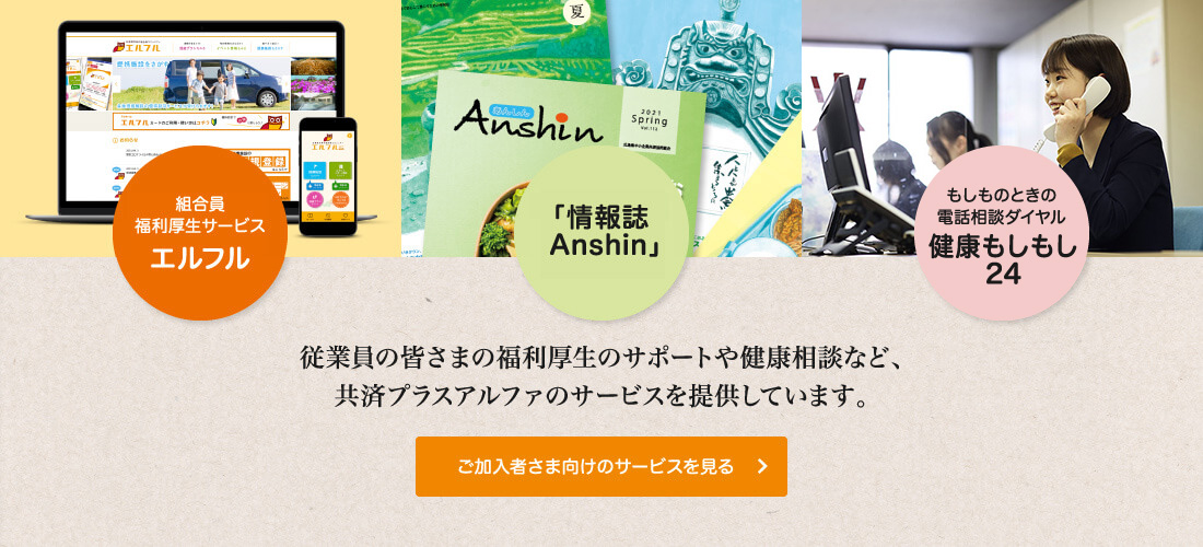 福利厚生サービス エルフル　「情報誌 Anshin」　もしものときの電話相談ダイヤル 健康もしもし24　従業員の皆さまの福利厚生のサポートや健康相談など、共済プラスアルファのサービスを提供しています。 　ご加入者さま向けのサービスを見る