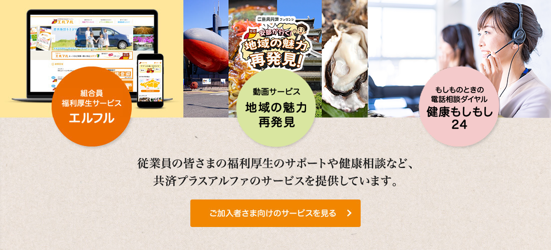 福利厚生サービス エルフル　「情報誌 Anshin」　もしものときの電話相談ダイヤル 健康もしもし24　従業員の皆さまの福利厚生のサポートや健康相談など、共済プラスアルファのサービスを提供しています。 　ご加入者さま向けのサービスを見る